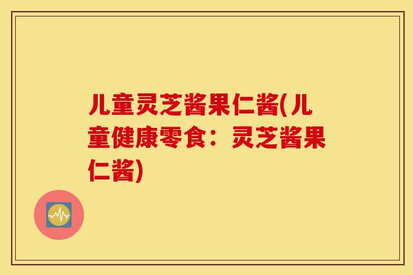 儿童灵芝酱果仁酱(儿童健康零食:灵芝酱果仁酱)-第1张图片-灵芝之家 儿童灵芝酱果仁酱(儿童健康零食:灵芝酱果仁酱)-第1张图片-灵芝之家