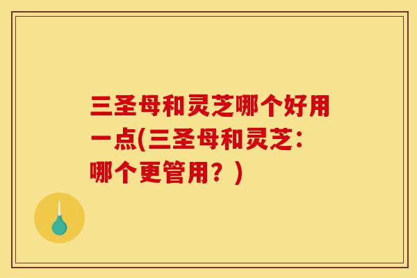 三圣母和灵芝哪个好用一点(三圣母和灵芝：哪个更管用？)-第1张图片-灵芝之家