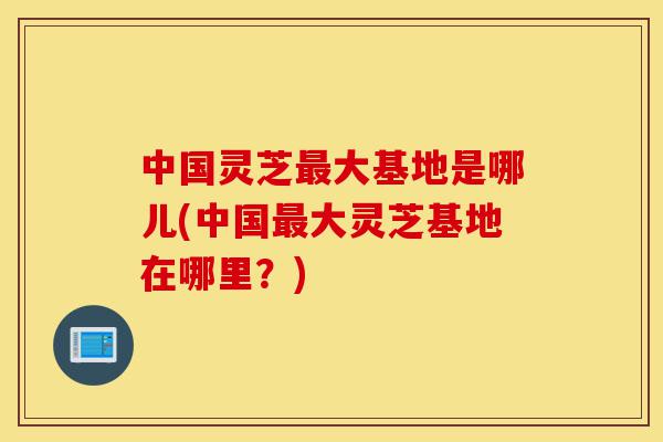 中国灵芝最大基地是哪儿(中国最大灵芝基地在哪里?)-第1张图片-灵芝之家 中国灵芝最大基地是哪儿(中国最大灵芝基地在哪里?)-第1张图片-灵芝之家