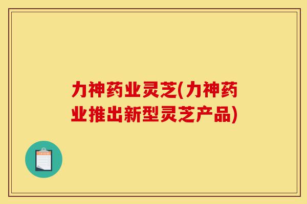 力神药业灵芝(力神药业推出新型灵芝产品)-第1张图片-灵芝之家 力神药业灵芝(力神药业推出新型灵芝产品)-第1张图片-灵芝之家