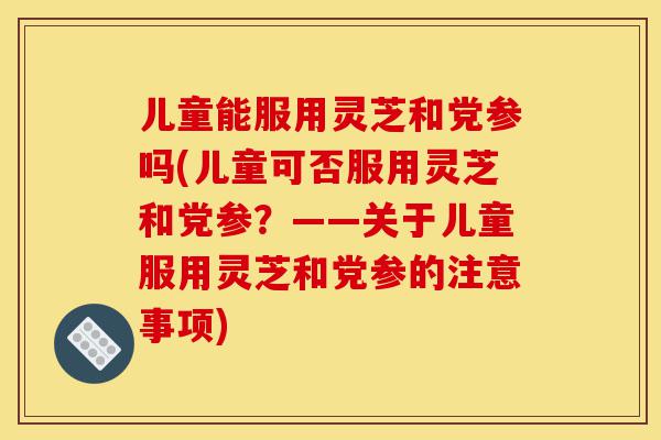 儿童能服用灵芝和党参吗(儿童可否服用灵芝和党参？——关于儿童服用灵芝和党参的注意事项)-第1张图片-灵芝之家