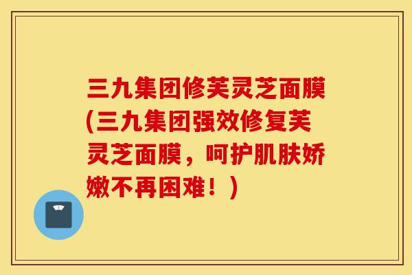 三九集团修芙灵芝面膜(三九集团强效修复芙灵芝面膜，呵护肌肤娇嫩不再困难！)-第1张图片-灵芝之家