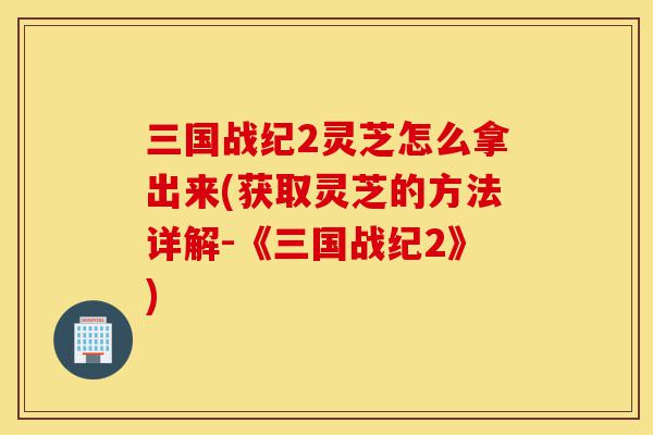 三国战纪2灵芝怎么拿出来(获取灵芝的方法详解-《三国战纪2》)-第1张图片-灵芝之家 三国战纪2灵芝怎么拿出来(获取灵芝的方法详解-《三国战纪2》)-第1张图片-灵芝之家