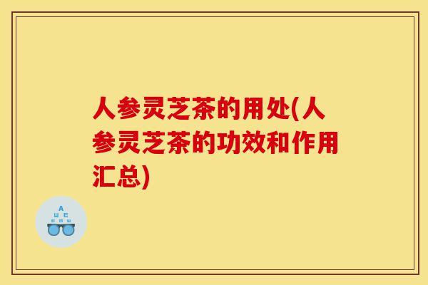 人参灵芝茶的用处(人参灵芝茶的功效和作用汇总)-第1张图片-灵芝之家