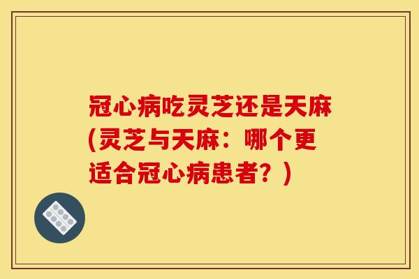 冠心病吃灵芝还是天麻(灵芝与天麻:哪个更适合冠心病患者?)-第1张图片-灵芝之家 冠心病吃灵芝还是天麻(灵芝与天麻:哪个更适合冠心病患者?)-第1张图片-灵芝之家