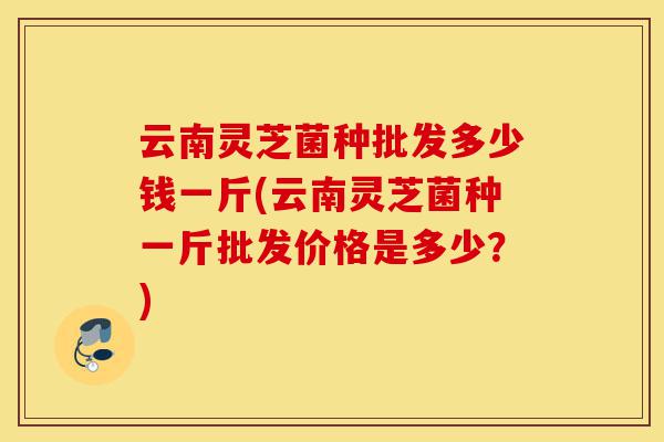 云南灵芝菌种批发多少钱一斤(云南灵芝菌种一斤批发价格是多少?)-第1张图片-灵芝之家 云南灵芝菌种批发多少钱一斤(云南灵芝菌种一斤批发价格是多少?)-第1张图片-灵芝之家