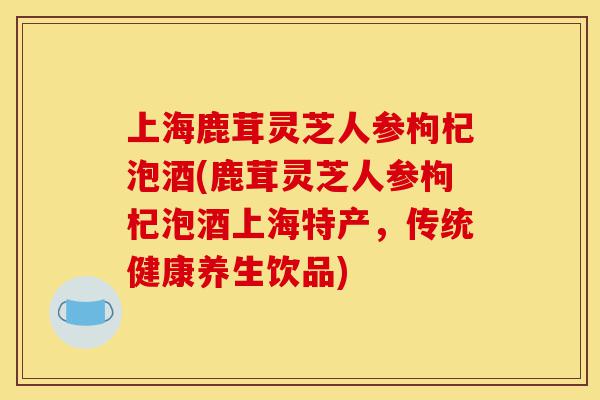 上海鹿茸灵芝人参枸杞泡酒(鹿茸灵芝人参枸杞泡酒上海特产,传统健康养生饮品)-第1张图片-灵芝之家 上海鹿茸灵芝人参枸杞泡酒(鹿茸灵芝人参枸杞泡酒上海特产,传统健康养生饮品)-第1张图片-灵芝之家