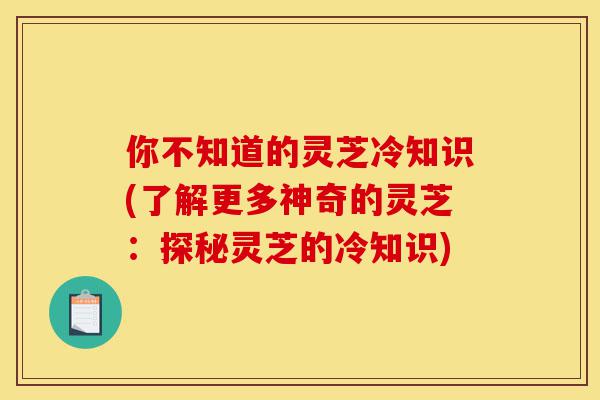 你不知道的灵芝冷知识(了解更多神奇的灵芝:探秘灵芝的冷知识)-第1张图片-灵芝之家 你不知道的灵芝冷知识(了解更多神奇的灵芝:探秘灵芝的冷知识)-第1张图片-灵芝之家