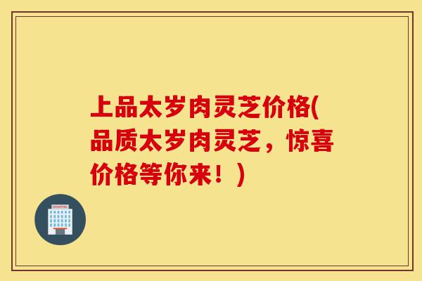 上品太岁肉灵芝价格(品质太岁肉灵芝,惊喜价格等你来!)-第1张图片-灵芝之家 上品太岁肉灵芝价格(品质太岁肉灵芝,惊喜价格等你来!)-第1张图片-灵芝之家