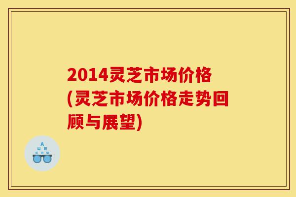 2014灵芝市场价格(灵芝市场价格走势回顾与展望)-第1张图片-灵芝之家 2014灵芝市场价格(灵芝市场价格走势回顾与展望)-第1张图片-灵芝之家