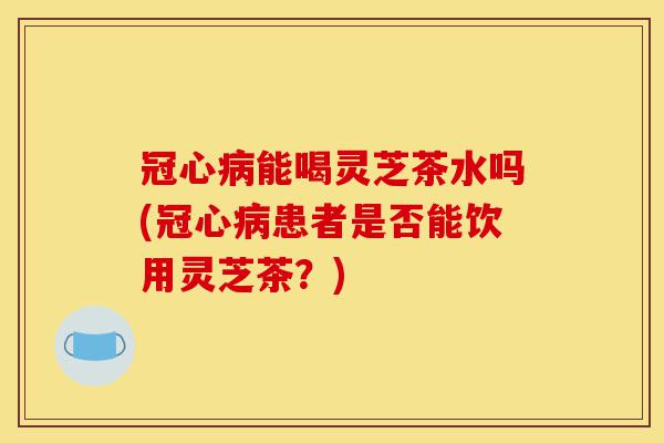 冠心病能喝灵芝茶水吗(冠心病患者是否能饮用灵芝茶?)-第1张图片-灵芝之家 冠心病能喝灵芝茶水吗(冠心病患者是否能饮用灵芝茶?)-第1张图片-灵芝之家