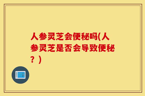 人参灵芝会便秘吗(人参灵芝是否会导致便秘?)-第1张图片-灵芝之家 人参灵芝会便秘吗(人参灵芝是否会导致便秘?)-第1张图片-灵芝之家