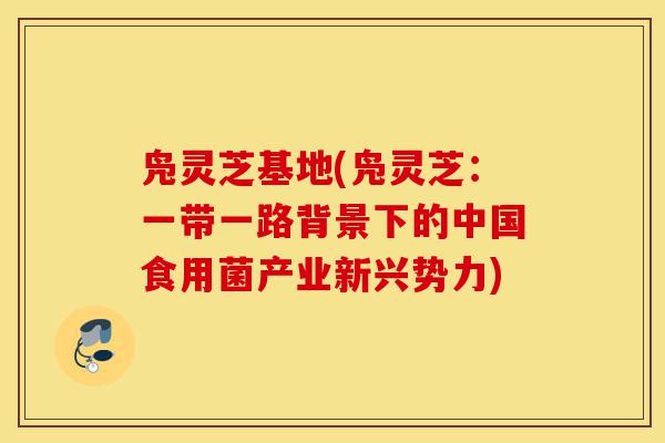凫灵芝基地(凫灵芝:一带一路背景下的中国食用菌产业新兴势力)-第1张图片-灵芝之家 凫灵芝基地(凫灵芝:一带一路背景下的中国食用菌产业新兴势力)-第1张图片-灵芝之家