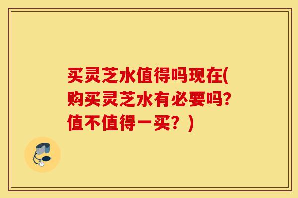 买灵芝水值得吗现在(购买灵芝水有必要吗?值不值得一买?)-第1张图片-灵芝之家 买灵芝水值得吗现在(购买灵芝水有必要吗?值不值得一买?)-第1张图片-灵芝之家