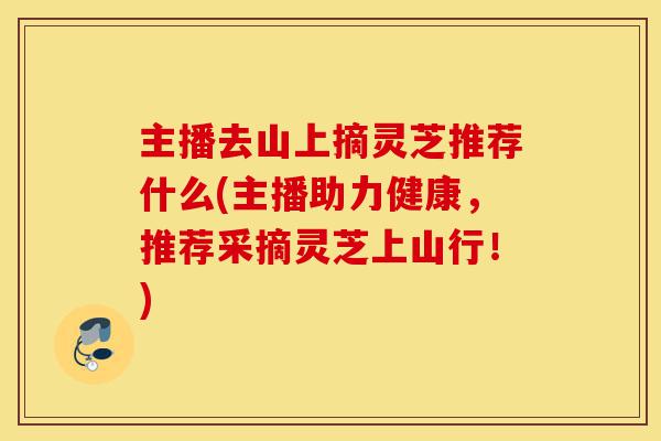 主播去山上摘灵芝推荐什么(主播助力健康，推荐采摘灵芝上山行！)-第1张图片-灵芝之家