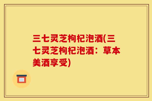 三七灵芝枸杞泡酒(三七灵芝枸杞泡酒:草本美酒享受)-第1张图片-灵芝之家 三七灵芝枸杞泡酒(三七灵芝枸杞泡酒:草本美酒享受)-第1张图片-灵芝之家