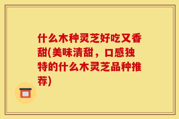 什么木种灵芝好吃又香甜(美味清甜,口感独特的什么木灵芝品种推荐)-第1张图片-灵芝之家 什么木种灵芝好吃又香甜(美味清甜,口感独特的什么木灵芝品种推荐)-第1张图片-灵芝之家