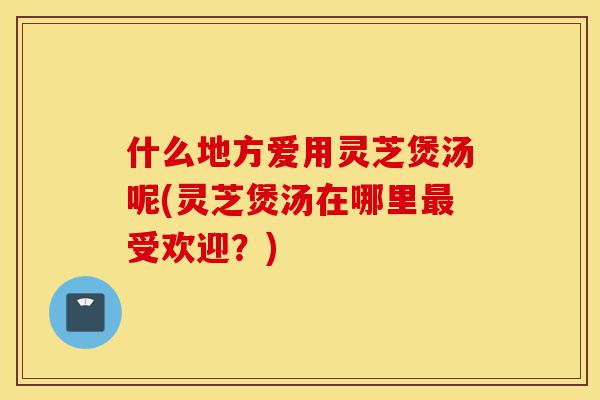 什么地方爱用灵芝煲汤呢(灵芝煲汤在哪里最受欢迎?)-第1张图片-灵芝之家 什么地方爱用灵芝煲汤呢(灵芝煲汤在哪里最受欢迎?)-第1张图片-灵芝之家