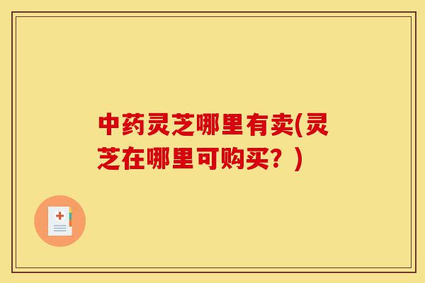 中药灵芝哪里有卖(灵芝在哪里可购买?)-第1张图片-灵芝之家 中药灵芝哪里有卖(灵芝在哪里可购买?)-第1张图片-灵芝之家