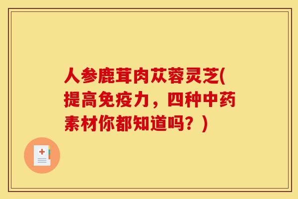 人参鹿茸肉苁蓉灵芝(提高免疫力,四种中药素材你都知道吗?)-第1张图片-灵芝之家 人参鹿茸肉苁蓉灵芝(提高免疫力,四种中药素材你都知道吗?)-第1张图片-灵芝之家