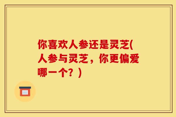 你喜欢人参还是灵芝(人参与灵芝,你更偏爱哪一个?)-第1张图片-灵芝之家 你喜欢人参还是灵芝(人参与灵芝,你更偏爱哪一个?)-第1张图片-灵芝之家
