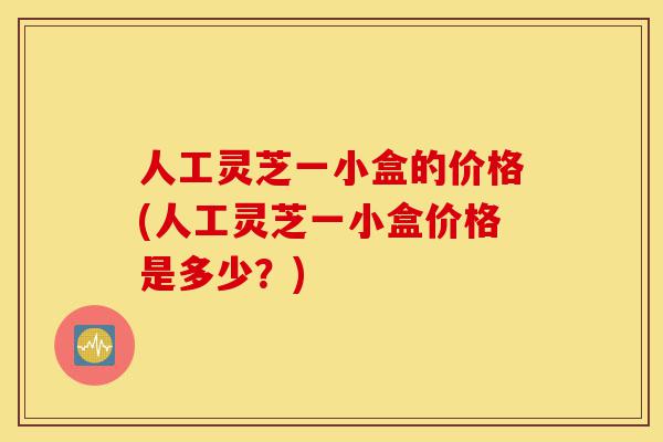 人工灵芝一小盒的价格(人工灵芝一小盒价格是多少?)-第1张图片-灵芝之家 人工灵芝一小盒的价格(人工灵芝一小盒价格是多少?)-第1张图片-灵芝之家