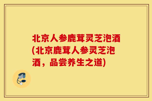 北京人参鹿茸灵芝泡酒(北京鹿茸人参灵芝泡酒,品尝养生之道)-第1张图片-灵芝之家 北京人参鹿茸灵芝泡酒(北京鹿茸人参灵芝泡酒,品尝养生之道)-第1张图片-灵芝之家