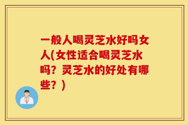 一般人喝灵芝水好吗女人(女性适合喝灵芝水吗?灵芝水的好处有哪些?)-第1张图片-灵芝之家 一般人喝灵芝水好吗女人(女性适合喝灵芝水吗?灵芝水的好处有哪些?)-第1张图片-灵芝之家