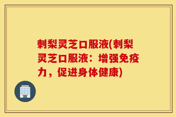 刺梨灵芝口服液(刺梨灵芝口服液:增强免疫力,促进身体健康)-第1张图片-灵芝之家 刺梨灵芝口服液(刺梨灵芝口服液:增强免疫力,促进身体健康)-第1张图片-灵芝之家