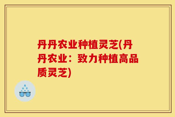 丹丹农业种植灵芝(丹丹农业：致力种植高品质灵芝)-第1张图片-灵芝之家