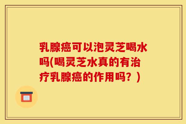 乳腺癌可以泡灵芝喝水吗(喝灵芝水真的有治疗乳腺癌的作用吗?)-第1张图片-灵芝之家 乳腺癌可以泡灵芝喝水吗(喝灵芝水真的有治疗乳腺癌的作用吗?)-第1张图片-灵芝之家