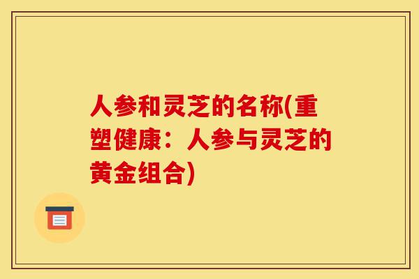 人参和灵芝的名称(重塑健康：人参与灵芝的黄金组合)-第1张图片-灵芝之家