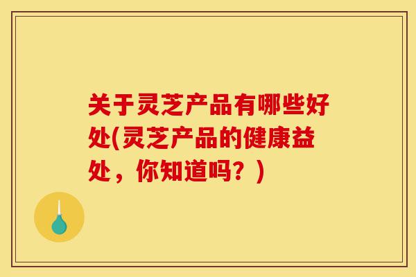 关于灵芝产品有哪些好处(灵芝产品的健康益处,你知道吗?)-第1张图片-灵芝之家 关于灵芝产品有哪些好处(灵芝产品的健康益处,你知道吗?)-第1张图片-灵芝之家
