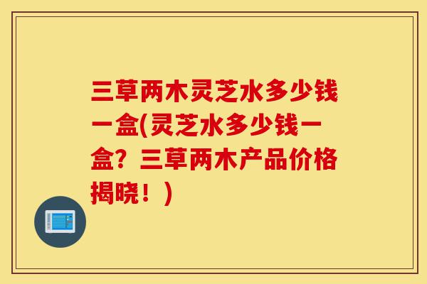 三草两木灵芝水多少钱一盒(灵芝水多少钱一盒?三草两木产品价格揭晓!)-第1张图片-灵芝之家 三草两木灵芝水多少钱一盒(灵芝水多少钱一盒?三草两木产品价格揭晓!)-第1张图片-灵芝之家