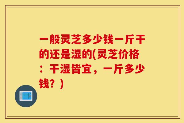 一般灵芝多少钱一斤干的还是湿的(灵芝价格:干湿皆宜,一斤多少钱?)-第1张图片-灵芝之家 一般灵芝多少钱一斤干的还是湿的(灵芝价格:干湿皆宜,一斤多少钱?)-第1张图片-灵芝之家