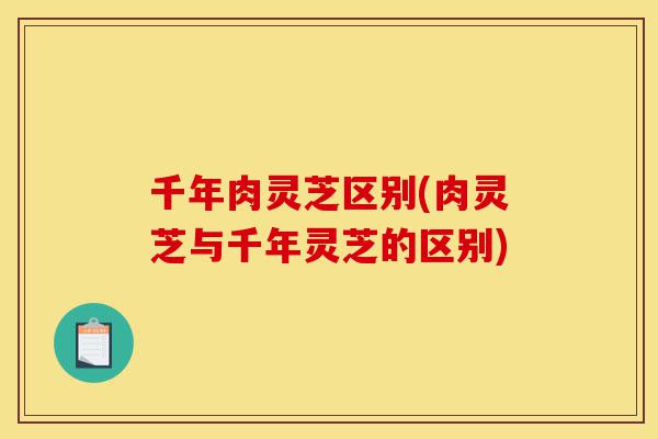 千年肉灵芝区别(肉灵芝与千年灵芝的区别)-第1张图片-灵芝之家