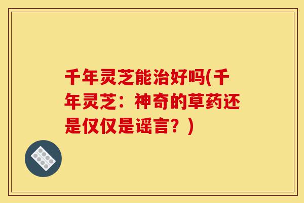 千年灵芝能治好吗(千年灵芝:神奇的草药还是仅仅是谣言?)-第1张图片-灵芝之家 千年灵芝能治好吗(千年灵芝:神奇的草药还是仅仅是谣言?)-第1张图片-灵芝之家