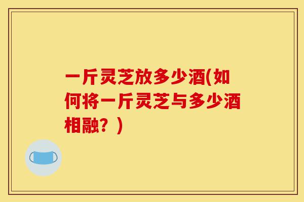 一斤灵芝放多少酒(如何将一斤灵芝与多少酒相融?)-第1张图片-灵芝之家 一斤灵芝放多少酒(如何将一斤灵芝与多少酒相融?)-第1张图片-灵芝之家
