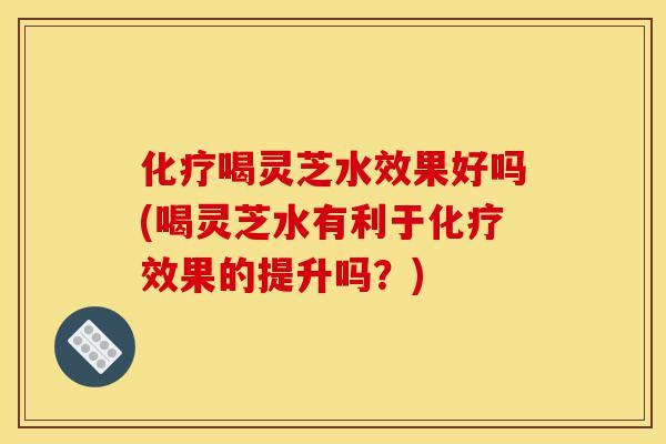 化疗喝灵芝水效果好吗(喝灵芝水有利于化疗效果的提升吗?)-第1张图片-灵芝之家 化疗喝灵芝水效果好吗(喝灵芝水有利于化疗效果的提升吗?)-第1张图片-灵芝之家