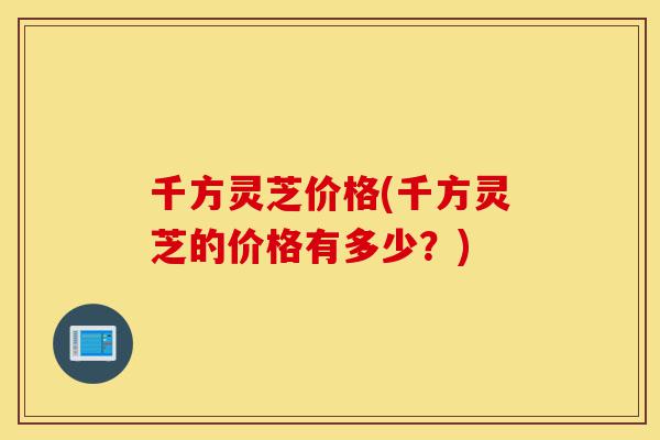 千方灵芝价格(千方灵芝的价格有多少?)-第1张图片-灵芝之家 千方灵芝价格(千方灵芝的价格有多少?)-第1张图片-灵芝之家