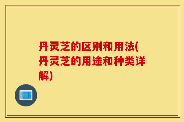 丹灵芝的区别和用法(丹灵芝的用途和种类详解)-第1张图片-灵芝之家 丹灵芝的区别和用法(丹灵芝的用途和种类详解)-第1张图片-灵芝之家