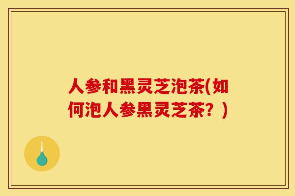 人参和黑灵芝泡茶(如何泡人参黑灵芝茶？)-第1张图片-灵芝之家