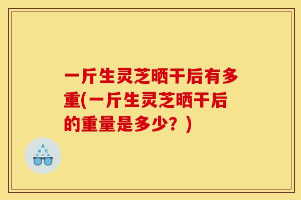 一斤生灵芝晒干后有多重(一斤生灵芝晒干后的重量是多少?)-第1张图片-灵芝之家 一斤生灵芝晒干后有多重(一斤生灵芝晒干后的重量是多少?)-第1张图片-灵芝之家