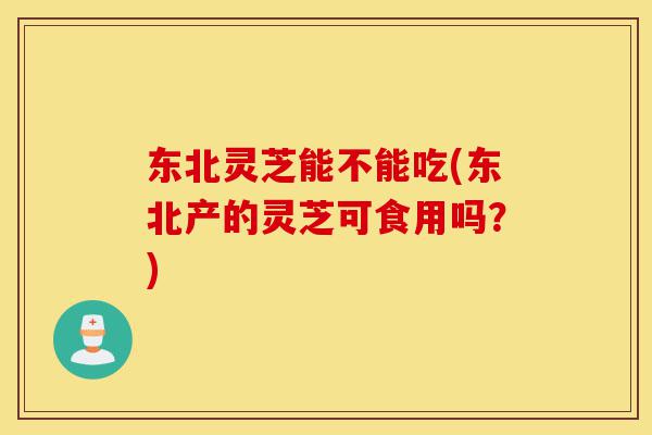 东北灵芝能不能吃(东北产的灵芝可食用吗?)-第1张图片-灵芝之家 东北灵芝能不能吃(东北产的灵芝可食用吗?)-第1张图片-灵芝之家