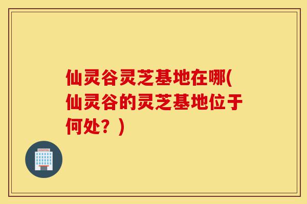 仙灵谷灵芝基地在哪(仙灵谷的灵芝基地位于何处?)-第1张图片-灵芝之家 仙灵谷灵芝基地在哪(仙灵谷的灵芝基地位于何处?)-第1张图片-灵芝之家