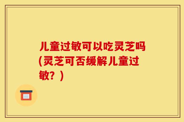 儿童过敏可以吃灵芝吗(灵芝可否缓解儿童过敏?)-第1张图片-灵芝之家 儿童过敏可以吃灵芝吗(灵芝可否缓解儿童过敏?)-第1张图片-灵芝之家