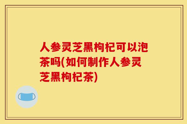 人参灵芝黑枸杞可以泡茶吗(如何制作人参灵芝黑枸杞茶)-第1张图片-灵芝之家 人参灵芝黑枸杞可以泡茶吗(如何制作人参灵芝黑枸杞茶)-第1张图片-灵芝之家