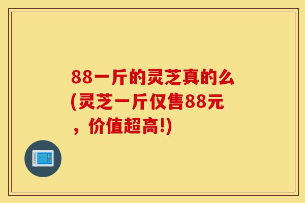 88一斤的灵芝真的么(灵芝一斤仅售88元，价值超高!)-第1张图片-灵芝之家