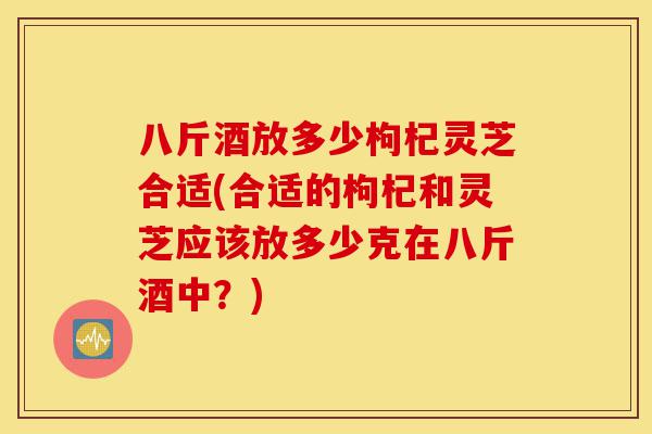 八斤酒放多少枸杞灵芝合适(合适的枸杞和灵芝应该放多少克在八斤酒中？)-第1张图片-灵芝之家