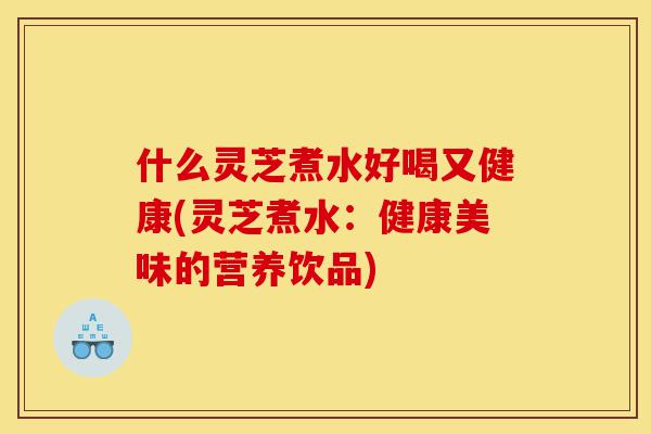 什么灵芝煮水好喝又健康(灵芝煮水:健康美味的营养饮品)-第1张图片-灵芝之家 什么灵芝煮水好喝又健康(灵芝煮水:健康美味的营养饮品)-第1张图片-灵芝之家